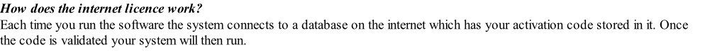 How does the internet licence work? Each time you run the software the system connects to a database on the internet which has your activation code stored in it. Once the code is validated your system will then run.