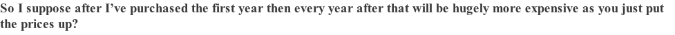 So I suppose after I’ve purchased the first year then every year after that will be hugely more expensive as you just put the prices up?